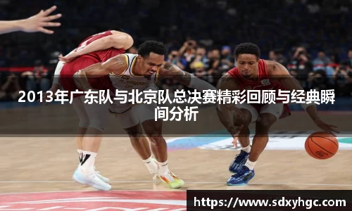 2013年广东队与北京队总决赛精彩回顾与经典瞬间分析